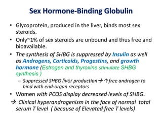 Sex Hormone-Binding Globulin
• Glycoprotein, produced in the liver, binds most sex
steroids.
• Only~1% of sex steroids are unbound and thus free and
bioavailable.
• The synthesis of SHBG is suppressed by Insulin as well
as Androgens, Corticoids, Progestins, and growth
hormone (Estrogen and thyroxine stimulate SHBG
synthesis )
– Suppressed SHBG liver production ↑free androgen to
bind with end-organ receptors
• Women with PCOS display decreased levels of SHBG.
 Clinical hyperandrogenism in the face of normal total
serum T level ( because of Elevated free T levels)
 