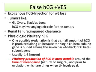False hCG +VES
• Exogenous hCG-Injection for wt loss
• Tumors like;
– GI, Ovary, Bladder, Lung
– hCG may hve angiogenic role for the tumors
• Renal Failure;impaired clearance
• Physiologic Pituitary hCG
– One possible explanation is that a small amount of hCG
is produced along LH because the single LH beta-subunit
gene is buried among the seven back-to-back hCG beta-
subunit gene
– Usually 1-32mu/ml
– Pituitary production of hCG is most notable around the
time of menopause (natural or surgical) and prior to
ovulation, which are times when LH levels peak
 