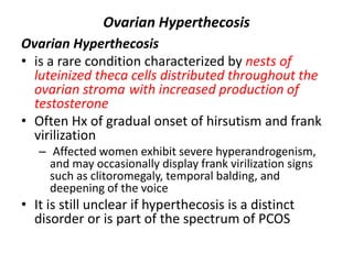 Ovarian Hyperthecosis
Ovarian Hyperthecosis
• is a rare condition characterized by nests of
luteinized theca cells distributed throughout the
ovarian stroma with increased production of
testosterone
• Often Hx of gradual onset of hirsutism and frank
virilization
– Affected women exhibit severe hyperandrogenism,
and may occasionally display frank virilization signs
such as clitoromegaly, temporal balding, and
deepening of the voice
• It is still unclear if hyperthecosis is a distinct
disorder or is part of the spectrum of PCOS
 