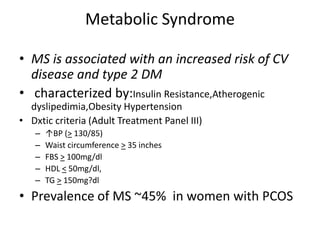 Metabolic Syndrome
• MS is associated with an increased risk of CV
disease and type 2 DM
• characterized by:Insulin Resistance,Atherogenic
dyslipedimia,Obesity Hypertension
• Dxtic criteria (Adult Treatment Panel III)
– ↑BP (> 130/85)
– Waist circumference > 35 inches
– FBS > 100mg/dl
– HDL < 50mg/dl,
– TG > 150mg?dl
• Prevalence of MS ~45% in women with PCOS
 