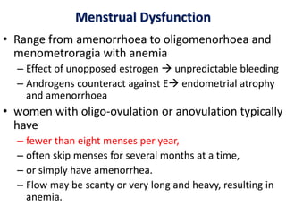 Menstrual Dysfunction
• Range from amenorrhoea to oligomenorhoea and
menometroragia with anemia
– Effect of unopposed estrogen  unpredictable bleeding
– Androgens counteract against E endometrial atrophy
and amenorrhoea
• women with oligo-ovulation or anovulation typically
have
– fewer than eight menses per year,
– often skip menses for several months at a time,
– or simply have amenorrhea.
– Flow may be scanty or very long and heavy, resulting in
anemia.
 