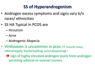 SS of Hyperandrogenism
• Androgen excess symptoms and signs vary b/n
races/ ethnicities
• SS HA Typical in PCOS are
– Hirsutism
– Acne
– Androgenic Alopecia
• Virillization is uncommon in pcos (↑ muscle mass,
cliteromegally, frontal balding, voice deepening) –
 sign of highly elevated androgen levels from androgen
secreting adrenal or ovarian tumors
 