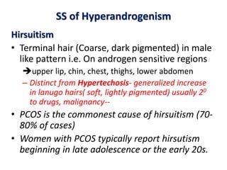SS of Hyperandrogenism
Hirsuitism
• Terminal hair (Coarse, dark pigmented) in male
like pattern i.e. On androgen sensitive regions
upper lip, chin, chest, thighs, lower abdomen
– Distinct from Hypertechosis- generalized increase
in lanugo hairs( soft, lightly pigmented) usually 20
to drugs, malignancy--
• PCOS is the commonest cause of hirsuitism (70-
80% of cases)
• Women with PCOS typically report hirsutism
beginning in late adolescence or the early 20s.
 