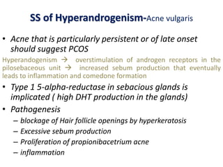 SS of Hyperandrogenism-Acne vulgaris
• Acne that is particularly persistent or of late onset
should suggest PCOS
Hyperandogenism  overstimulation of androgen receptors in the
pilosebaceous unit  increased sebum production that eventually
leads to inflammation and comedone formation
• Type 1 5-alpha-reductase in sebacious glands is
implicated ( high DHT production in the glands)
• Pathogenesis
– blockage of Hair follicle openings by hyperkeratosis
– Excessive sebum production
– Proliferation of propionibacetrium acne
– inflammation
 