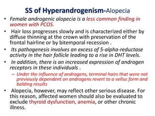 SS of Hyperandrogenism-Alopecia
• Female androgenic alopecia is a less common finding in
women with PCOS.
• Hair loss progresses slowly and is characterized either by
diffuse thinning at the crown with preservation of the
frontal hairline or by bitemporal recession .
• Its pathogenesis involves an excess of 5-alpha-reductase
activity in the hair follicle leading to a rise in DHT levels.
• In addition, there is an increased expression of androgen
receptors in these individuals .
– Under the influence of androgens, terminal hairs that were not
previously dependent on androgens revert to a vellus form and
balding results
• Alopecia, however, may reflect other serious disease. For
this reason, affected women should also be evaluated to
exclude thyroid dysfunction, anemia, or other chronic
illness.
 