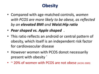 Obesity
• Compared with age-matched controls, women
with PCOS are more likely to be obese, as reflected
by an elevated BMI and Waist:Hip ratio
• Pear shaped vs. Apple shaped .
• This ratio reflects an android or central pattern of
obesity, which itself is an independent risk factor
for cardiovascular disease
• However women with PCOS donot necessarily
present with obesity `
• ~ 20% of women with PCOS are not obese (ACOG 2009)
 