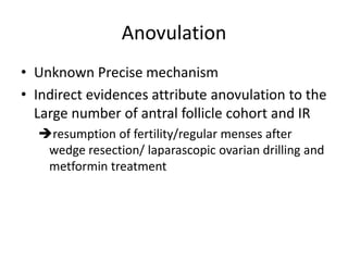 Anovulation
• Unknown Precise mechanism
• Indirect evidences attribute anovulation to the
Large number of antral follicle cohort and IR
resumption of fertility/regular menses after
wedge resection/ laparascopic ovarian drilling and
metformin treatment
 