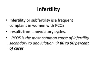 Infertility
• Infertility or subfertility is a frequent
complaint in women with PCOS
• results from anovulatory cycles.
• PCOS is the most common cause of infertility
secondary to anovulation  80 to 90 percent
of cases
 