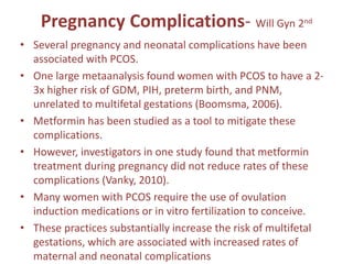 Pregnancy Complications- Will Gyn 2nd
• Several pregnancy and neonatal complications have been
associated with PCOS.
• One large metaanalysis found women with PCOS to have a 2-
3x higher risk of GDM, PIH, preterm birth, and PNM,
unrelated to multifetal gestations (Boomsma, 2006).
• Metformin has been studied as a tool to mitigate these
complications.
• However, investigators in one study found that metformin
treatment during pregnancy did not reduce rates of these
complications (Vanky, 2010).
• Many women with PCOS require the use of ovulation
induction medications or in vitro fertilization to conceive.
• These practices substantially increase the risk of multifetal
gestations, which are associated with increased rates of
maternal and neonatal complications
 