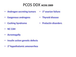 PCOS DDX ACOG 2009
• Androgen secreting tumors
• Exogenous androgens
• Cushing Syndrome
• NC CAH
• Acromegally
• Insulin action genetic defects
• 10 hypothalamic amenorrhea
• 10 ovarian failure
• Thyroid disease
• Prolactin disorders
 