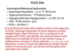 PCOS DDx
Anovulation/Menstrual dysfunction
– Hypo/hyperthyroidism --↓ or ↑ TSH levels
– Hyperprolactinemia-- ↑Prolactin level
– Hypogonadotropic hypogonadism --↓ FSH, LH, E2
– POF--↑FSH and LH ,↓E2
– PCOS – LH:FSH> 2
LH and FSH levels have little additive value to the diagnosis
of PCOS. Although classically LH levels measure at least
twofold higher than FSH levels, this is not found in all
women with PCOS. Specifically, one third of women with
PCOS have circulating LH levels in the normal range, a
finding more common in obese patients (Arroyo, 1997; Taylor, 1997).
Moreover, serum LH levels are affected by sample timing
within a menstrual cycle, use of oral contraceptive pills,
and body mass index
 