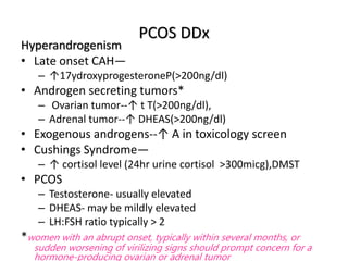 PCOS DDx
Hyperandrogenism
• Late onset CAH—
– ↑17ydroxyprogesteroneP(>200ng/dl)
• Androgen secreting tumors*
– Ovarian tumor--↑ t T(>200ng/dl),
– Adrenal tumor--↑ DHEAS(>200ng/dl)
• Exogenous androgens--↑ A in toxicology screen
• Cushings Syndrome—
– ↑ cortisol level (24hr urine cortisol >300micg),DMST
• PCOS
– Testosterone- usually elevated
– DHEAS- may be mildly elevated
– LH:FSH ratio typically > 2
*women with an abrupt onset, typically within several months, or
sudden worsening of virilizing signs should prompt concern for a
hormone-producing ovarian or adrenal tumor
 