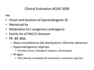 Clinical Evaluation ACOG 2009
Hx-
• Onset and duration of hperandrogenic SS
• Menstrual hx
• Medication hx ( exogenous androgens)
• Family Hx of DM,CV diseases
• PE- BP, BMI,
– Waist circumference (fat distribution) >35inches abnormal
– Hyperandrogenism stigmata
• Hirsuitism,Acne, Androgenic alopecia, clteromegaly
– IR signs-
• HTN, Obesity, centripetal fat distribution, Acanthosis nigricans
 