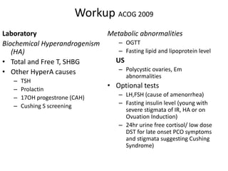 Workup ACOG 2009
Laboratory
Biochemical Hyperandrogenism
(HA)
• Total and Free T, SHBG
• Other HyperA causes
– TSH
– Prolactin
– 17OH progestrone (CAH)
– Cushing S screening
Metabolic abnormalities
– OGTT
– Fasting lipid and lipoprotein level
US
– Polycystic ovaries, Em
abnormalities
• Optional tests
– LH,FSH (cause of amenorrhea)
– Fasting insulin level (young with
severe stigmata of IR, HA or on
Ovuation Induction)
– 24hr urine free cortisol/ low dose
DST for late onset PCO symptoms
and stigmata suggesting Cushing
Syndrome)
 