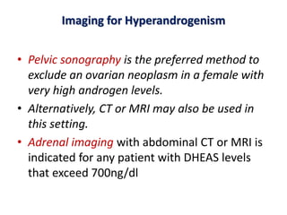Imaging for Hyperandrogenism
• Pelvic sonography is the preferred method to
exclude an ovarian neoplasm in a female with
very high androgen levels.
• Alternatively, CT or MRI may also be used in
this setting.
• Adrenal imaging with abdominal CT or MRI is
indicated for any patient with DHEAS levels
that exceed 700ng/dl
 