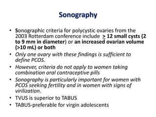 Sonography
• Sonographic criteria for polycystic ovaries from the
2003 Rotterdam conference include > 12 small cysts (2
to 9 mm in diameter) or an increased ovarian volume
(>10 mL) or both
• Only one ovary with these findings is sufficient to
define PCOS.
• However, criteria do not apply to women taking
combination oral contraceptive pills
• Sonography is particularly important for women with
PCOS seeking fertility and in women with signs of
virilization.
• TVUS is superior to TABUS
• TABUS-preferable for virgin adolescents
 