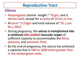 Reproductive Tract
Uterus
• Nonpregnant uterine weight ~ 70 gm, and is
almost solid, except for a cavity of 10 mL or less.
• At term ~1110gm and total volume of ~5L ( can
be > 20Lt)
• During pregnancy, the uterus is transformed into
a relatively thin-walled muscular organ of
sufficient capacity to accommodate the fetus,
placenta, and amnionic fluid.
• By the end of pregnancy, the uterus has achieved
a capacity that is 500 to 1000 times greater than
in the nonpregnant state.
 