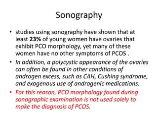 Sonography
• studies using sonography have shown that at
least 23% of young women have ovaries that
exhibit PCO morphology, yet many of these
women have no other symptoms of PCOS .
• In addition, a polycystic appearance of the ovaries
can often be found in other conditions of
androgen excess, such as CAH, Cushing syndrome,
and exogenous use of androgenic medications.
• For this reason, PCO morphology found during
sonographic examination is not used solely to
make the diagnosis of PCOS.
 