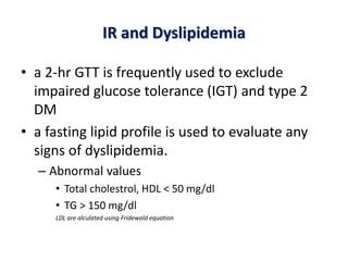 IR and Dyslipidemia
• a 2-hr GTT is frequently used to exclude
impaired glucose tolerance (IGT) and type 2
DM
• a fasting lipid profile is used to evaluate any
signs of dyslipidemia.
– Abnormal values
• Total cholestrol, HDL < 50 mg/dl
• TG > 150 mg/dl
LDL are alculated using Fridewald equation
 
