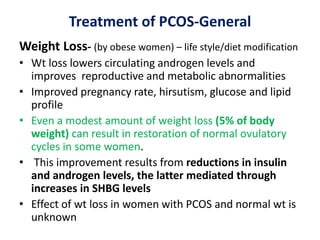 Treatment of PCOS-General
Weight Loss- (by obese women) – life style/diet modification
• Wt loss lowers circulating androgen levels and
improves reproductive and metabolic abnormalities
• Improved pregnancy rate, hirsutism, glucose and lipid
profile
• Even a modest amount of weight loss (5% of body
weight) can result in restoration of normal ovulatory
cycles in some women.
• This improvement results from reductions in insulin
and androgen levels, the latter mediated through
increases in SHBG levels
• Effect of wt loss in women with PCOS and normal wt is
unknown
 