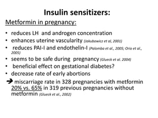 Insulin sensitizers:
Metformin in pregnancy:
• reduces LH and androgen concentration
• enhances uterine vascularity (Jakubowicz et al, 2001)
• reduces PAI-I and endothelin-I (Palomba et al., 2005; Orio et al.,
2005)
• seems to be safe during pregnancy (Glueck et al. 2004)
• beneficial effect on gestational diabetes?
• decrease rate of early abortions
 miscarriage rate in 328 pregnancies with metformin
20% vs. 65% in 319 previous pregnancies without
metformin (Glueck et al., 2002)
 