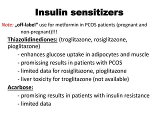 Insulin sensitizers
Note: „off-label“ use for metformin in PCOS patients (pregnant and
non-pregnant)!!!
Thiazolidinediones: (troglitazone, rosiglitazone,
pioglitazone)
- enhances glucose uptake in adipocytes and muscle
- promissing results in patients with PCOS
- limited data for rosiglitazone, pioglitazone
- liver toxicity for troglitazone (not available)
Acarbose:
- promising results in patients with insulin resistance
- limited data
 