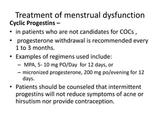 Treatment of menstrual dysfunction
Cyclic Progestins –
• in patients who are not candidates for COCs ,
• progesterone withdrawal is recommended every
1 to 3 months.
• Examples of regimens used include:
– MPA, 5- 10 mg PO/Day for 12 days, or
– micronized progesterone, 200 mg po/evening for 12
days.
• Patients should be counseled that intermittent
progestins will not reduce symptoms of acne or
hirsutism nor provide contraception.
 