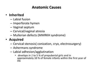 Anatomic Causes
• Inherited
– Labial fusion
– Imperforate hymen
– Vaginal septum
– Cervical/vaginal atresia
– Mullerian defects (MMRKH syndrome)
• Acquired
– Cervical stenosis( conization, cryo, electrosurgery)
– Ashermans syndrome
– Labial adhesion/agglutination
• develops in 1 to 5 % of prepubertal girls and in
approximately 10 % of female infants within the first year of
life
 