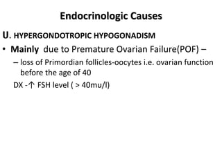 Endocrinologic Causes
ሀ. HYPERGONDOTROPIC HYPOGONADISM
• Mainly due to Premature Ovarian Failure(POF) –
– loss of Primordian follicles-oocytes i.e. ovarian function
before the age of 40
DX -↑ FSH level ( > 40mu/l)
 