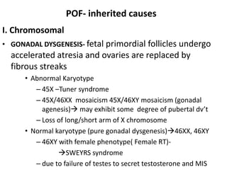 POF- inherited causes
I. Chromosomal
• GONADAL DYSGENESIS- fetal primordial follicles undergo
accelerated atresia and ovaries are replaced by
fibrous streaks
• Abnormal Karyotype
– 45X –Tuner syndrome
– 45X/46XX mosaicism 45X/46XY mosaicism (gonadal
agenesis) may exhibit some degree of pubertal dv’t
– Loss of long/short arm of X chromosome
• Normal karyotype (pure gonadal dysgenesis)46XX, 46XY
– 46XY with female phenotype( Female RT)-
SWEYRS syndrome
– due to failure of testes to secret testosterone and MIS
 