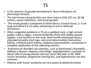 TS
• In the absence of gonadal development, these individuals are
phenotypic females.
• The well-known characteristics are short stature (142-147 cm, 56-58
inches), sexual infantilism, and streak gonads.
• The streak gonad is composed of white fibrous stromal tissue, 2- 3 cm
long and about 0.5 cm wide, containing no ova or follicular
derivatives.
• Other congenital problems in TS are a webbed neck, a high arched
palate, cubitus valgus, a broad shield-like chest with widely spaced
nipples, a low hairline on the neck, short fourth metacarpal bones,
disproportionately short legs, and renal abnormalities (horseshoe
kidney, unilateral pelvic kidney, rotational abnormalities, and partial or
complete duplication of the collecting system).
• Autoimmune disorders are common, such as Hashimoto's thyroiditis,
Addison's disease, alopecia, and vitiligo. Hypothyroidism is present in
about 10% of young patients and can reach 50% later in life. Mild
insulin resistance, progressive hearing loss, and hypertension are also
common.
• Patients with Turner syndrome are very prone to keloid formation
 