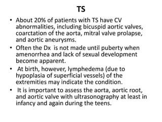 TS
• About 20% of patients with TS have CV
abnormalities, including bicuspid aortic valves,
coarctation of the aorta, mitral valve prolapse,
and aortic aneurysms.
• Often the Dx is not made until puberty when
amenorrhea and lack of sexual development
become apparent.
• At birth, however, lymphedema (due to
hypoplasia of superficial vessels) of the
extremities may indicate the condition.
• It is important to assess the aorta, aortic root,
and aortic valve with ultrasonography at least in
infancy and again during the teens.
 