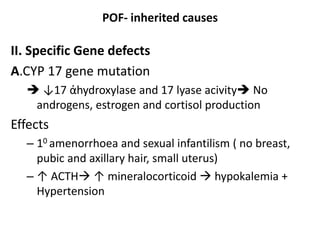 POF- inherited causes
II. Specific Gene defects
A.CYP 17 gene mutation
 ↓17 ἀhydroxylase and 17 lyase acivity No
androgens, estrogen and cortisol production
Effects
– 10 amenorrhoea and sexual infantilism ( no breast,
pubic and axillary hair, small uterus)
– ↑ ACTH ↑ mineralocorticoid  hypokalemia +
Hypertension
 