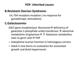 POF- inherited causes
B.Resistant Oavrian Syndrome-
LH, FSH receptors mutation ( no response for
gonadotropic stimulation)
C.Galactosemia-
GALT gene mutation(aut. Recessive) deficiency of
galactose-1-phosphate uridyl transferase  abnormal
metabolism of galactose ↑ Galactose metabolites
toxic to germ cells POF
– Suboptimal ovarian function in hetrozygous carriers
– Dxed in new borns on evaluation for associated
growth and dvtal impairments
 