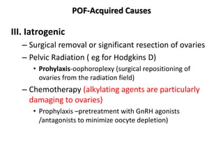 POF-Acquired Causes
III. Iatrogenic
– Surgical removal or significant resection of ovaries
– Pelvic Radiation ( eg for Hodgkins D)
• Prohylaxis-oophoroplexy (surgical repositioning of
ovaries from the radiation field)
– Chemotherapy (alkylating agents are particularly
damaging to ovaries)
• Prophylaxis –pretreatment with GnRH agonists
/antagonists to minimize oocyte depletion)
 