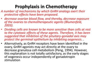Prophylaxis in Chemotherapy
A number of mechanisms by which GnRH analogs exert their
protective effects have been proposed.
• decrease ovarian blood flow, and thereby, decrease exposure
of the ovaries to chemotherapeutic agents (Blumenfeld,
2003).
• Dividing cells are known to be more sensitive than cells at rest
to the cytotoxic effects of these agents. Therefore, it has been
suggested that inhibition of the pituitary-gonadal axis may
protect the germinal epithelium by inhibiting oogenesis. .
• Alternatively, as GnRH receptors have been identified in the
ovary, GnRH agonists may act directly at the ovary to
decrease granulosa cell metabolism (Peng, 1994). However,
this explanation is not totally satisfactory, as the early stages
of oogenesis occur independently of gonadotropin
stimulation
 