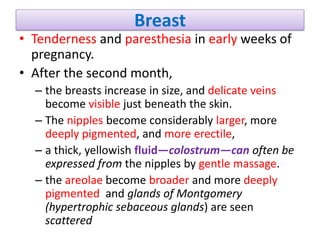 Breast
• Tenderness and paresthesia in early weeks of
pregnancy.
• After the second month,
– the breasts increase in size, and delicate veins
become visible just beneath the skin.
– The nipples become considerably larger, more
deeply pigmented, and more erectile,
– a thick, yellowish fluid—colostrum—can often be
expressed from the nipples by gentle massage.
– the areolae become broader and more deeply
pigmented and glands of Montgomery
(hypertrophic sebaceous glands) are seen
scattered
 