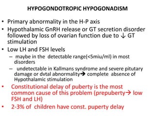 HYPOGONDOTROPIC HYPOGONADISM
• Primary abnormality in the H-P axis
• Hypothalamic GnRH release or GT secretion disorder
followed by loss of ovarian function due to ↓ GT
stimulation
• Low LH and FSH levels
– maybe in the detectable range(<5miu/ml) in most
disorders
– undetectable in Kallmans syndrome and severe pitutary
damage or dvtal abnormality complete absence of
Hypothalamic stimulation
• Constitutional delay of puberty is the most
common cause of this problem (prepuberty low
FSH and LH)
• 2-3% of children have const. puperty delay
 