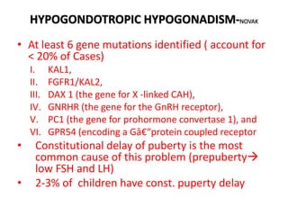 HYPOGONDOTROPIC HYPOGONADISM-NOVAK
• At least 6 gene mutations identified ( account for
< 20% of Cases)
I. KAL1,
II. FGFR1/KAL2,
III. DAX 1 (the gene for X -linked CAH),
IV. GNRHR (the gene for the GnRH receptor),
V. PC1 (the gene for prohormone convertase 1), and
VI. GPR54 (encoding a Gâ€“protein coupled receptor
• Constitutional delay of puberty is the most
common cause of this problem (prepuberty
low FSH and LH)
• 2-3% of children have const. puperty delay
 