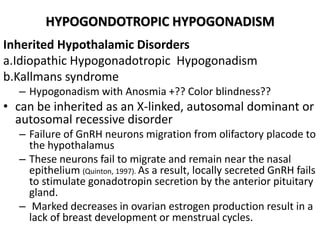 HYPOGONDOTROPIC HYPOGONADISM
Inherited Hypothalamic Disorders
a.Idiopathic Hypogonadotropic Hypogonadism
b.Kallmans syndrome
– Hypogonadism with Anosmia +?? Color blindness??
• can be inherited as an X-linked, autosomal dominant or
autosomal recessive disorder
– Failure of GnRH neurons migration from olifactory placode to
the hypothalamus
– These neurons fail to migrate and remain near the nasal
epithelium (Quinton, 1997). As a result, locally secreted GnRH fails
to stimulate gonadotropin secretion by the anterior pituitary
gland.
– Marked decreases in ovarian estrogen production result in a
lack of breast development or menstrual cycles.
 