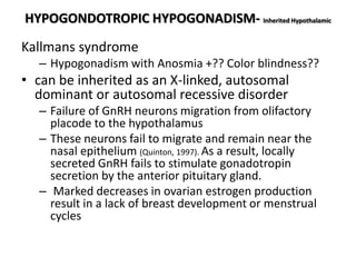 HYPOGONDOTROPIC HYPOGONADISM- Inherited Hypothalamic
Kallmans syndrome
– Hypogonadism with Anosmia +?? Color blindness??
• can be inherited as an X-linked, autosomal
dominant or autosomal recessive disorder
– Failure of GnRH neurons migration from olifactory
placode to the hypothalamus
– These neurons fail to migrate and remain near the
nasal epithelium (Quinton, 1997). As a result, locally
secreted GnRH fails to stimulate gonadotropin
secretion by the anterior pituitary gland.
– Marked decreases in ovarian estrogen production
result in a lack of breast development or menstrual
cycles
 