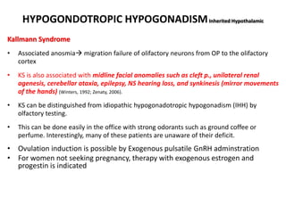 HYPOGONDOTROPIC HYPOGONADISMInherited Hypothalamic
Kallmann Syndrome
• Associated anosmia migration failure of olifactory neurons from OP to the olifactory
cortex
• KS is also associated with midline facial anomalies such as cleft p., unilateral renal
agenesis, cerebellar ataxia, epilepsy, NS hearing loss, and synkinesis (mirror movements
of the hands) (Winters, 1992; Zenaty, 2006).
• KS can be distinguished from idiopathic hypogonadotropic hypogonadism (IHH) by
olfactory testing.
• This can be done easily in the office with strong odorants such as ground coffee or
perfume. Interestingly, many of these patients are unaware of their deficit.
• Ovulation induction is possible by Exogenous pulsatile GnRH adminstration
• For women not seeking pregnancy, therapy with exogenous estrogen and
progestin is indicated
 