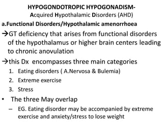 HYPOGONDOTROPIC HYPOGONADISM-
Acquired Hypothalamic Disorders (AHD)
a.Functional Disorders/Hypothalamic amenorrhoea
GT deficiency that arises from functional disorders
of the hypothalamus or higher brain centers leading
to chronic anovulation
this Dx encompasses three main categories
1. Eating disorders ( A.Nervosa & Bulemia)
2. Extreme exercise
3. Stress
• The three May overlap
– EG. Eating disorder may be accompanied by extreme
exercise and anxiety/stress to lose weight
 