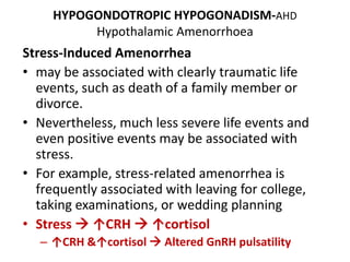 HYPOGONDOTROPIC HYPOGONADISM-AHD
Hypothalamic Amenorrhoea
Stress-Induced Amenorrhea
• may be associated with clearly traumatic life
events, such as death of a family member or
divorce.
• Nevertheless, much less severe life events and
even positive events may be associated with
stress.
• For example, stress-related amenorrhea is
frequently associated with leaving for college,
taking examinations, or wedding planning
• Stress  ↑CRH  ↑cortisol
– ↑CRH &↑cortisol  Altered GnRH pulsatility
 
