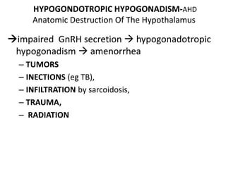 HYPOGONDOTROPIC HYPOGONADISM-AHD
Anatomic Destruction Of The Hypothalamus
impaired GnRH secretion  hypogonadotropic
hypogonadism  amenorrhea
– TUMORS
– INECTIONS (eg TB),
– INFILTRATION by sarcoidosis,
– TRAUMA,
– RADIATION
 