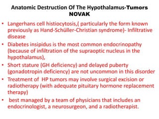 Anatomic Destruction Of The Hypothalamus-Tumors
NOVAK
• Langerhans cell histiocytosis,( particularly the form known
previously as Hand-Schüller-Christian syndrome)- Infiltrative
disease
• Diabetes insipidus is the most common endocrinopathy
(because of infiltration of the supraoptic nucleus in the
hypothalamus),
• Short stature (GH deficiency) and delayed puberty
(gonadotropin deficiency) are not uncommon in this disorder
• Treatment of HP tumors may involve surgical excision or
radiotherapy (with adequate pituitary hormone replacement
therapy)
• best managed by a team of physicians that includes an
endocrinologist, a neurosurgeon, and a radiotherapist.
 