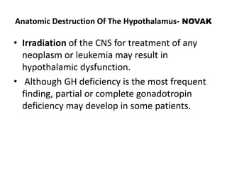 Anatomic Destruction Of The Hypothalamus- NOVAK
• Irradiation of the CNS for treatment of any
neoplasm or leukemia may result in
hypothalamic dysfunction.
• Although GH deficiency is the most frequent
finding, partial or complete gonadotropin
deficiency may develop in some patients.
 
