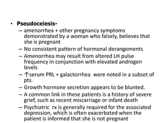 • Pseudoceiesis-
– amenorrhea + other pregnancy symptoms
demonstrated by a woman who falsely, believes that
she is pregnant
– No consistent pattern of hormonal derangements
– Amenorrhea may result from altered LH pulse
frequency in conjunction with elevated androgen
levels
– ↑serum PRL + galactorrhea were noted in a subset of
pts.
– Growth hormone secretion appears to be blunted.
– A common link in these patients is a history of severe
grief, such as recent miscarriage or infant death
– Psychiatric rx is generally required for the associated
depression, which is often exacerbated when the
patient is informed that she is not pregnant
 