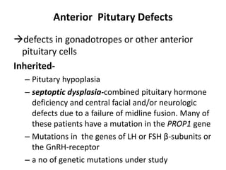 Anterior Pitutary Defects
defects in gonadotropes or other anterior
pituitary cells
Inherited-
– Pitutary hypoplasia
– septoptic dysplasia-combined pituitary hormone
deficiency and central facial and/or neurologic
defects due to a failure of midline fusion. Many of
these patients have a mutation in the PROP1 gene
– Mutations in the genes of LH or FSH β-subunits or
the GnRH-receptor
– a no of genetic mutations under study
 