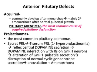 Anterior Pitutary Defects
Acquired-
– commonly develop after menarchae mainly 20
amenorrhoea after normal pubertal growth
PITUTARY ADENOMAS-the most common cause of
acquired pituitary dysfunction
Prolactinomas-
• the most common pituitary adenomas
• Secret PRL↑serum PRL (10 hyperprolactinomia)
 reflex central DOPAMINE secretion 
DOPAMINE interaction with Rs on GnRH neurons
 alteration of GnRH pulsatile secretion
disrruption of normal cyclic gonadotrope
secretion anovulation + Amenorrhoea
 